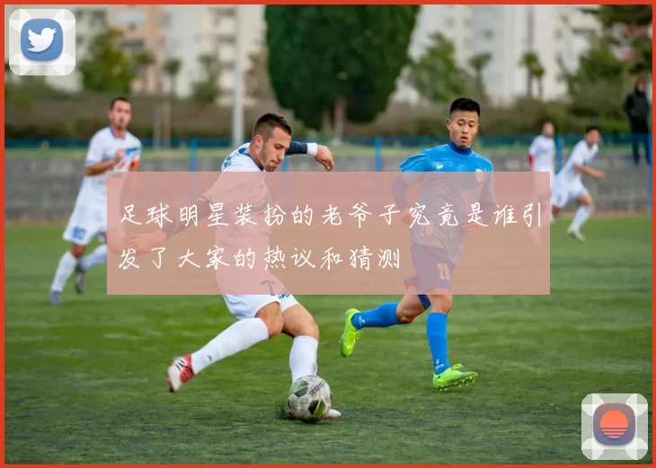 足球明星装扮的老爷子究竟是谁引发了大家的热议和猜测