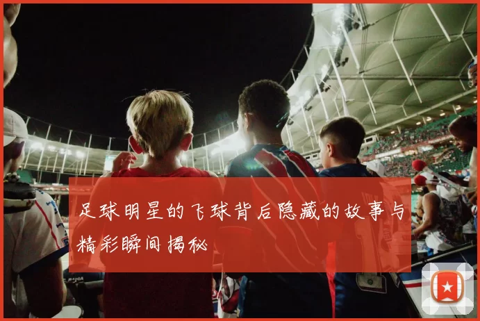 足球明星的飞球背后隐藏的故事与精彩瞬间揭秘