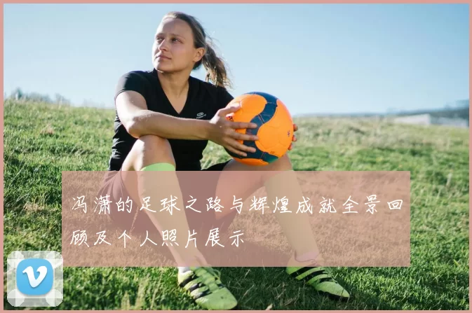 冯潇的足球之路与辉煌成就全景回顾及个人照片展示