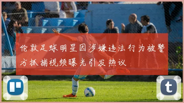 伦敦足球明星因涉嫌违法行为被警方抓捕视频曝光引发热议