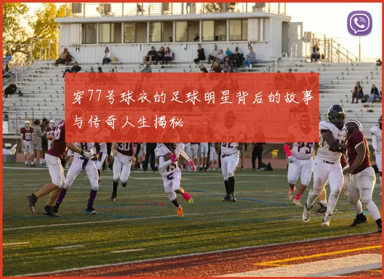 穿77号球衣的足球明星背后的故事与传奇人生揭秘