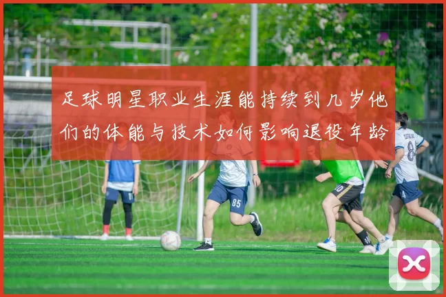 足球明星职业生涯能持续到几岁他们的体能与技术如何影响退役年龄