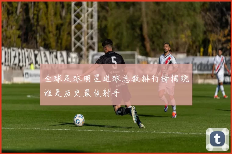 全球足球明星进球总数排行榜揭晓谁是历史最佳射手