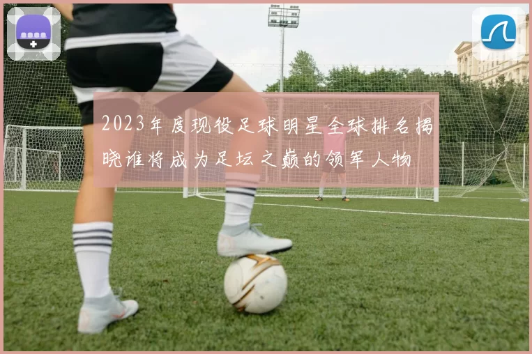 2023年度现役足球明星全球排名揭晓谁将成为足坛之巅的领军人物