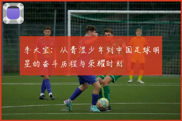 李大宝：从青涩少年到中国足球明星的奋斗历程与荣耀时刻