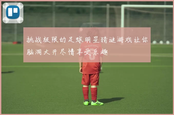 挑战极限的足球明星猜谜游戏让你脑洞大开尽情享受乐趣