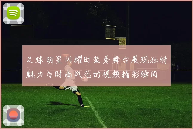 足球明星闪耀时装秀舞台展现独特魅力与时尚风范的视频精彩瞬间