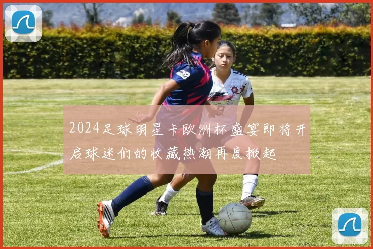 2024足球明星卡欧洲杯盛宴即将开启球迷们的收藏热潮再度掀起