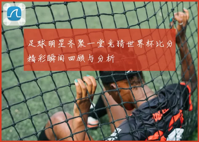 足球明星齐聚一堂竞猜世界杯比分精彩瞬间回顾与分析