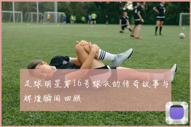 足球明星穿16号球衣的传奇故事与辉煌瞬间回顾