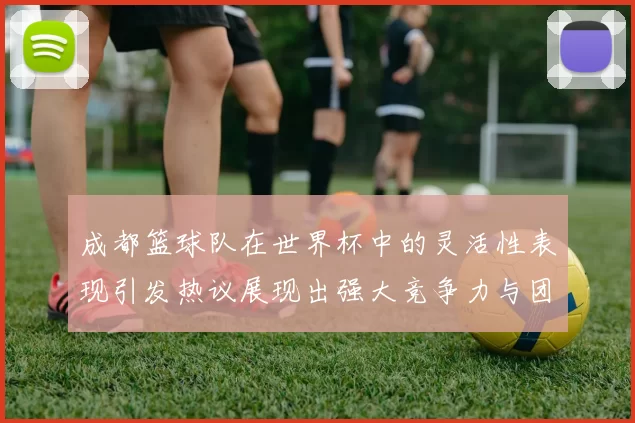成都篮球队在世界杯中的灵活性表现引发热议展现出强大竞争力与团队合作精神