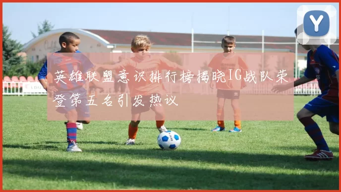 英雄联盟意识排行榜揭晓IG战队荣登第五名引发热议