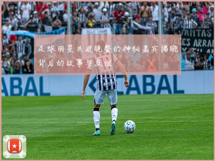 足球明星共进晚餐的神秘嘉宾揭晓背后的故事与友谊