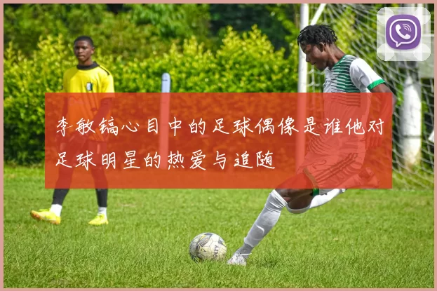 李敏镐心目中的足球偶像是谁他对足球明星的热爱与追随