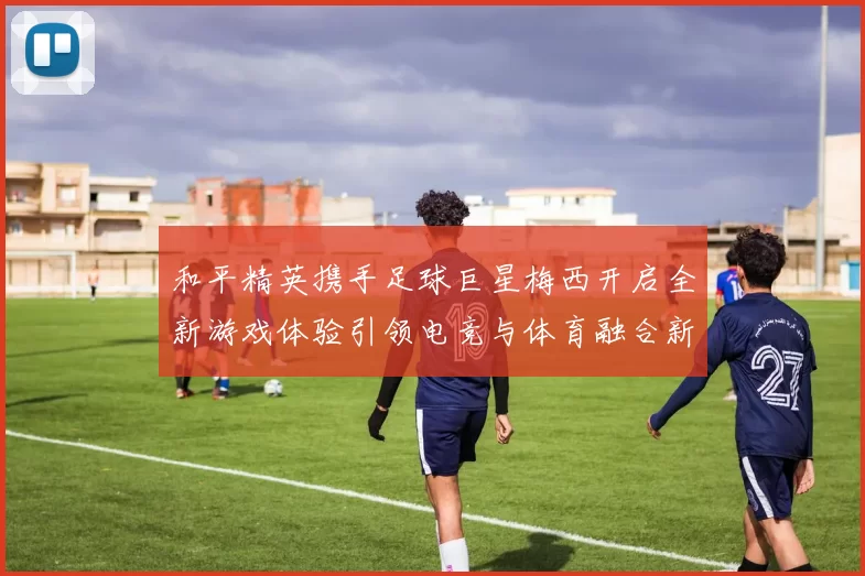 和平精英携手足球巨星梅西开启全新游戏体验引领电竞与体育融合新潮流