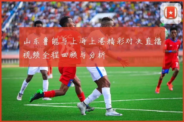 山东鲁能与上海上港精彩对决直播视频全程回顾与分析