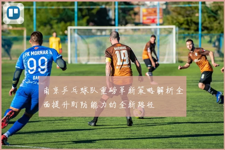 南京乒乓球队重磅革新策略解析全面提升盯防能力的全新路径