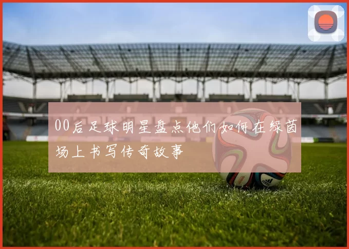 00后足球明星盘点他们如何在绿茵场上书写传奇故事
