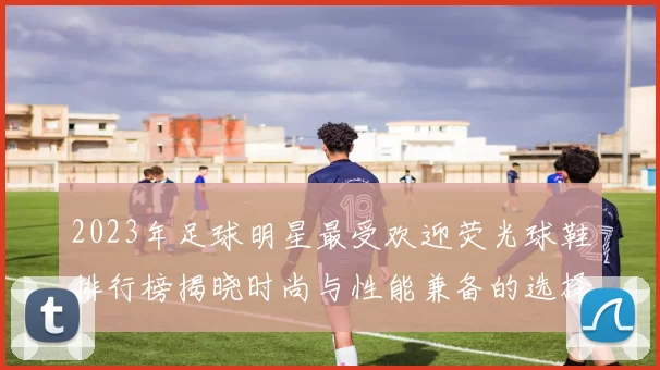 2023年足球明星最受欢迎荧光球鞋排行榜揭晓时尚与性能兼备的选择