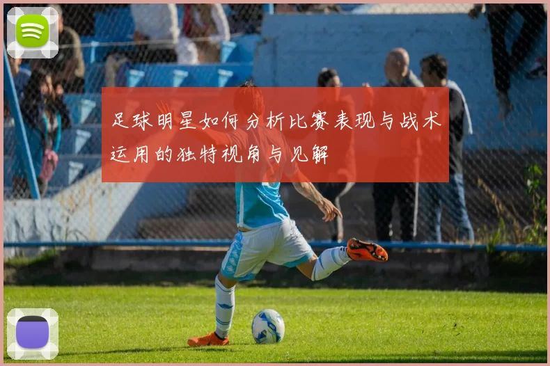 足球明星如何分析比赛表现与战术运用的独特视角与见解