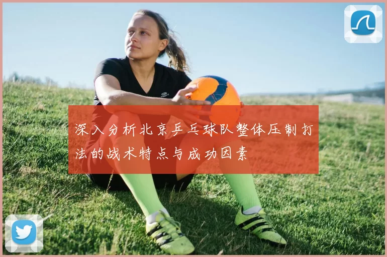 深入分析北京乒乓球队整体压制打法的战术特点与成功因素