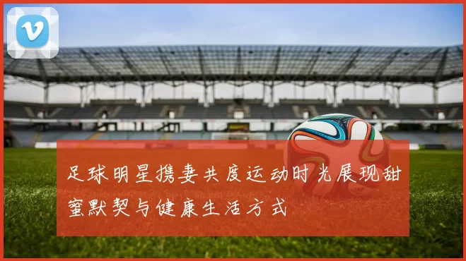 足球明星携妻共度运动时光展现甜蜜默契与健康生活方式