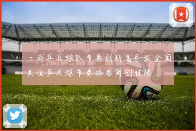 上海乒乓球队节奏创新高引发全国关注乒乓球节奏排名再创佳绩