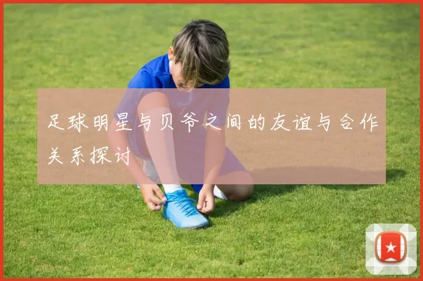 足球明星与贝爷之间的友谊与合作关系探讨