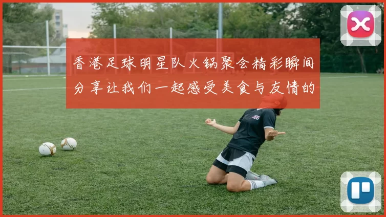 香港足球明星队火锅聚会精彩瞬间分享让我们一起感受美食与友情的魅力