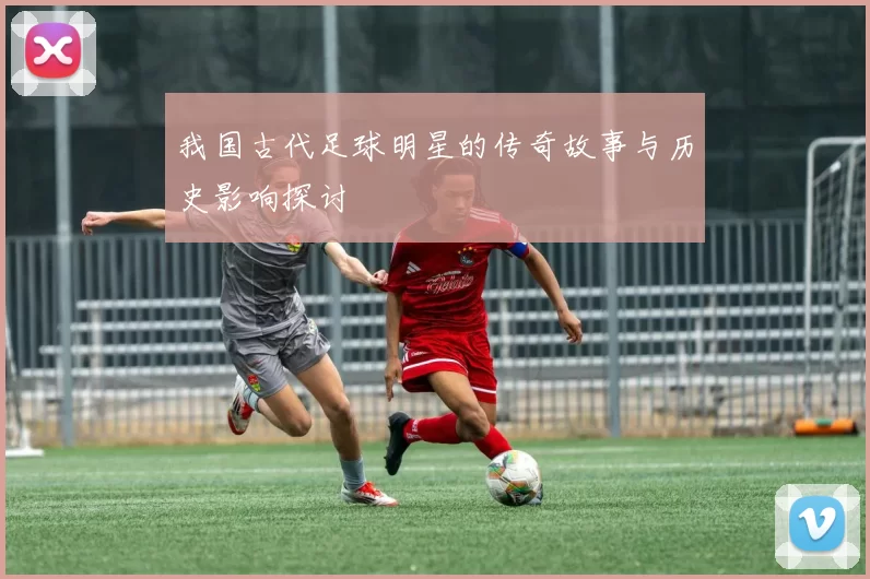 我国古代足球明星的传奇故事与历史影响探讨