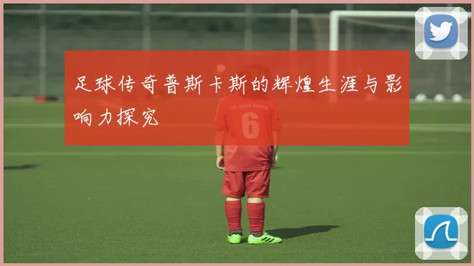 足球传奇普斯卡斯的辉煌生涯与影响力探究