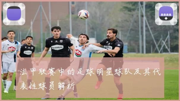 法甲联赛中的足球明星球队及其代表性球员解析