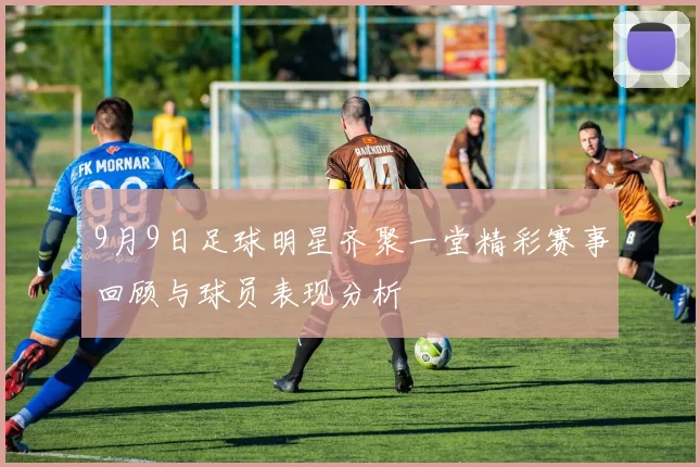 9月9日足球明星齐聚一堂精彩赛事回顾与球员表现分析