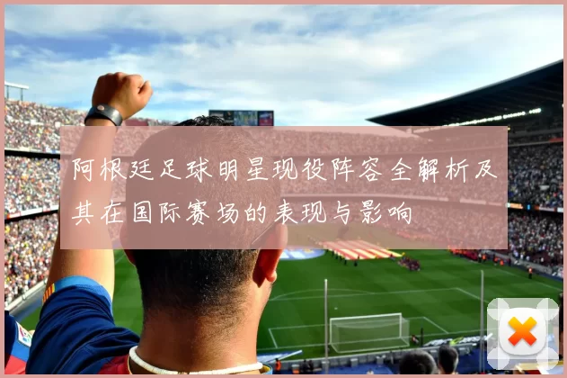 阿根廷足球明星现役阵容全解析及其在国际赛场的表现与影响