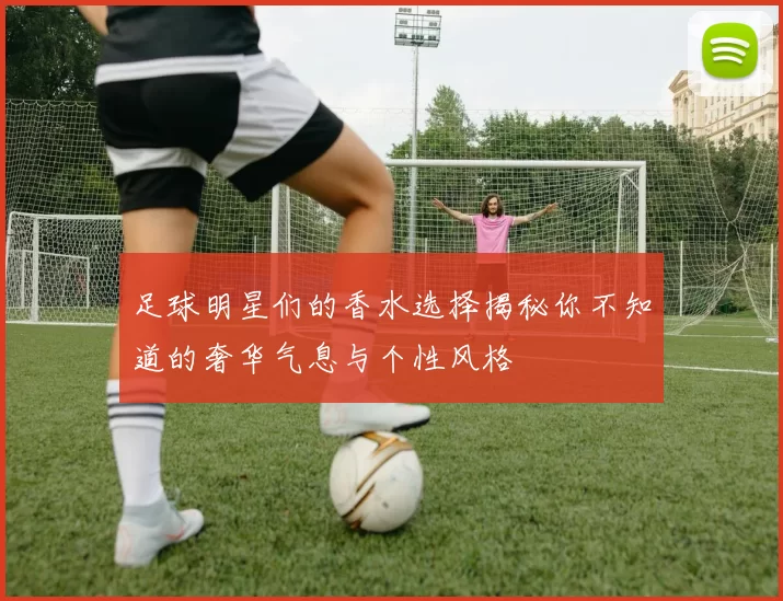 足球明星们的香水选择揭秘你不知道的奢华气息与个性风格