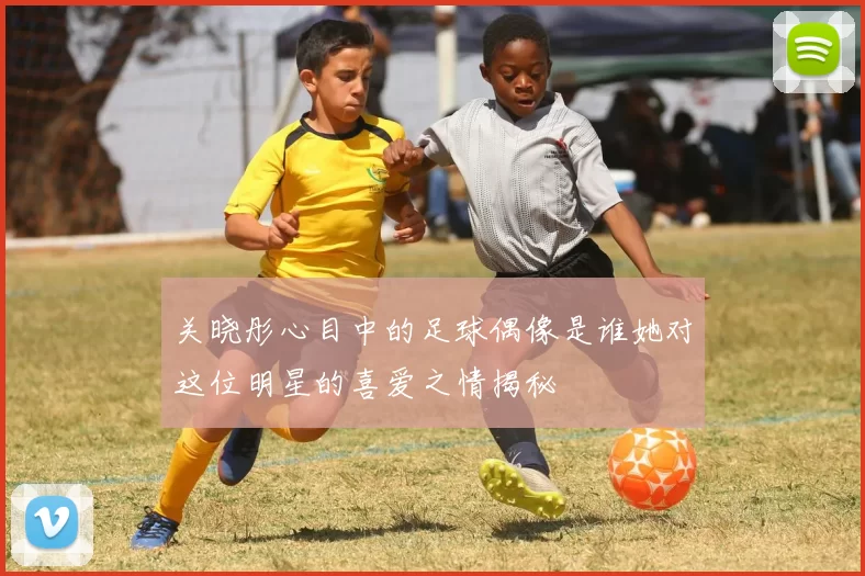 关晓彤心目中的足球偶像是谁她对这位明星的喜爱之情揭秘