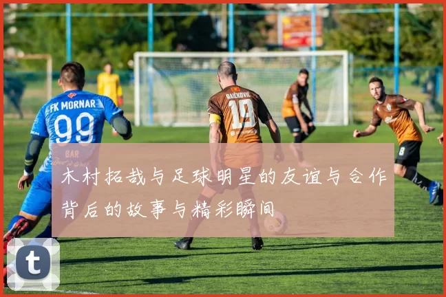 木村拓哉与足球明星的友谊与合作背后的故事与精彩瞬间