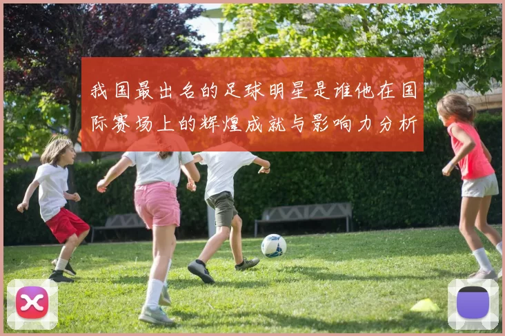 我国最出名的足球明星是谁他在国际赛场上的辉煌成就与影响力分析