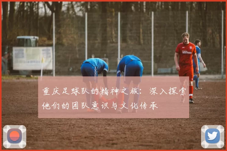 重庆足球队的精神之旅：深入探索他们的团队意识与文化传承