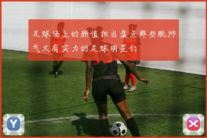 足球场上的颜值担当盘点那些既帅气又有实力的足球明星们