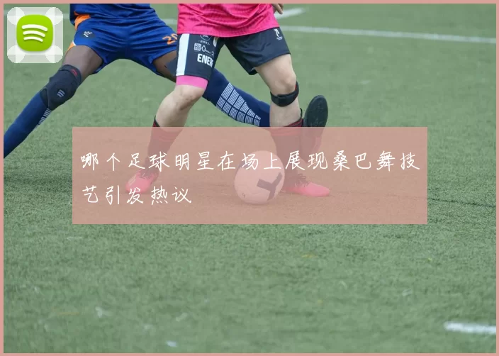哪个足球明星在场上展现桑巴舞技艺引发热议