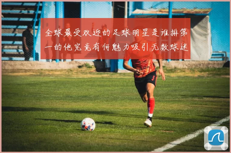 全球最受欢迎的足球明星是谁排第一的他究竟有何魅力吸引无数球迷