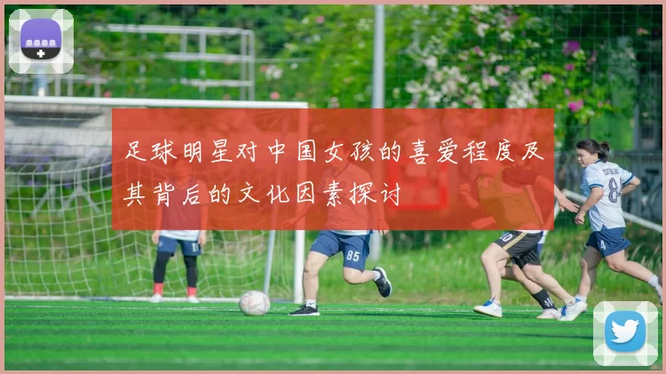 足球明星对中国女孩的喜爱程度及其背后的文化因素探讨