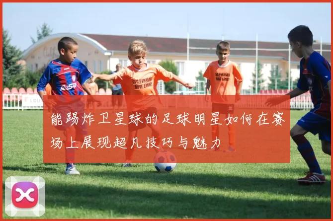 能踢炸卫星球的足球明星如何在赛场上展现超凡技巧与魅力