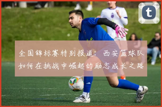 全国锦标赛特别报道：西安篮球队如何在挑战中崛起的励志成长之路