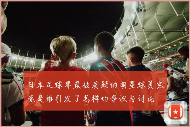 日本足球界最被质疑的明星球员究竟是谁引发了怎样的争议与讨论