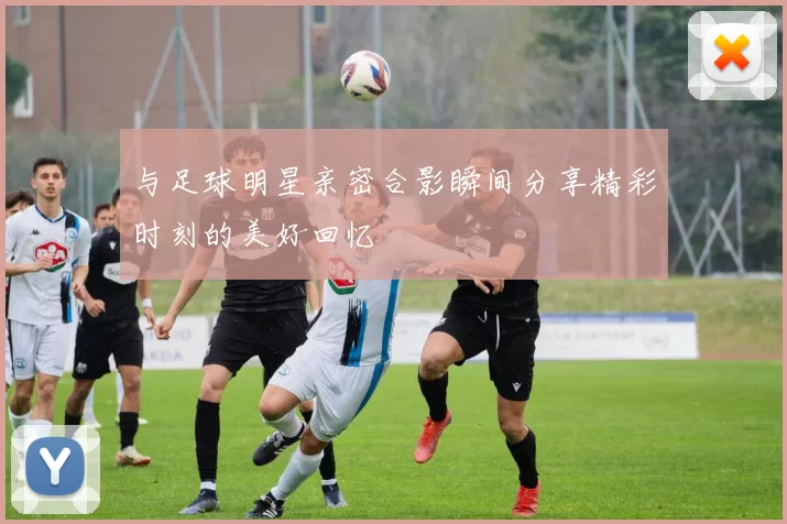 与足球明星亲密合影瞬间分享精彩时刻的美好回忆
