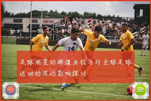 足球明星的辉煌历程与对全球足球运动的深远影响探讨