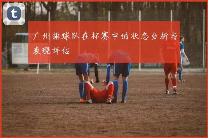 广州排球队在杯赛中的状态分析与表现评估