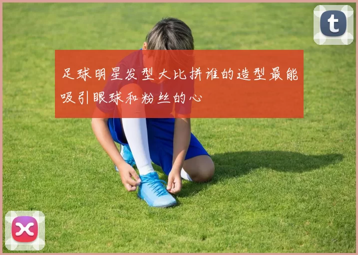 足球明星发型大比拼谁的造型最能吸引眼球和粉丝的心
